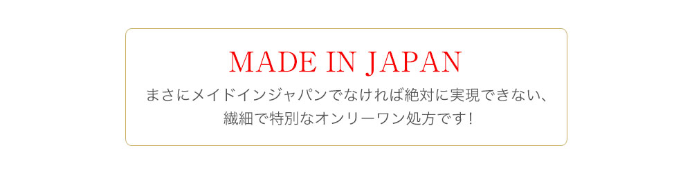 MADE IN JAPAN まさにメイドインジャパンでなければ絶対に実現できない、繊細で特別なオンリーワン処方です！