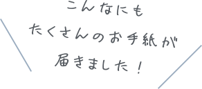 こんなにもたくさんのお手紙が届きました！